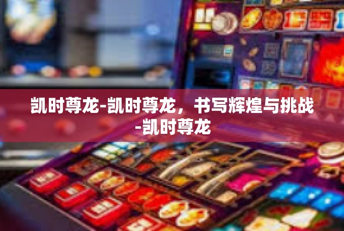凯时尊龙-凯时尊龙，书写辉煌与挑战-凯时尊龙