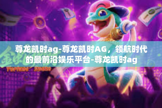 尊龙凯时ag-尊龙凯时AG，领航时代的最前沿娱乐平台-尊龙凯时ag