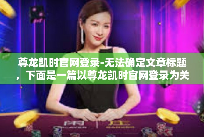 尊龙凯时官网登录-无法确定文章标题，下面是一篇以尊龙凯时官网登录为关键词的文章，尊龙凯时官网登录