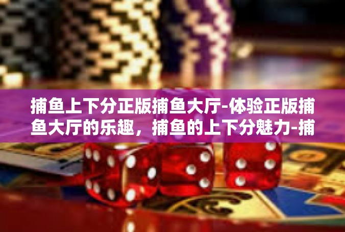 捕鱼上下分正版捕鱼大厅-体验正版捕鱼大厅的乐趣，捕鱼的上下分魅力-捕鱼上下分正版捕鱼大厅