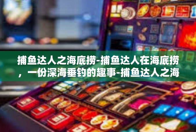 捕鱼达人之海底捞-捕鱼达人在海底捞，一份深海垂钓的趣事-捕鱼达人之海底捞