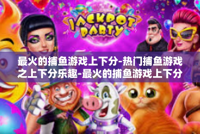 最火的捕鱼游戏上下分-热门捕鱼游戏之上下分乐趣-最火的捕鱼游戏上下分