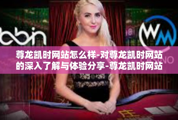 尊龙凯时网站怎么样-对尊龙凯时网站的深入了解与体验分享-尊龙凯时网站怎么样