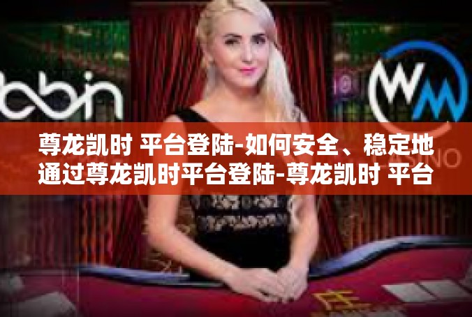 尊龙凯时 平台登陆-如何安全、稳定地通过尊龙凯时平台登陆-尊龙凯时 平台登陆