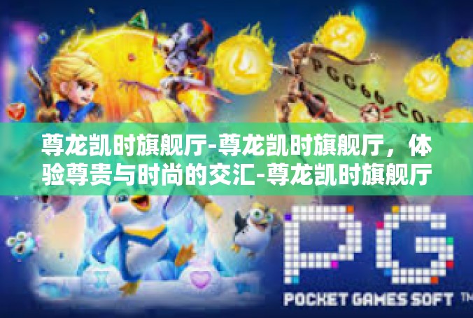 尊龙凯时旗舰厅-尊龙凯时旗舰厅，体验尊贵与时尚的交汇-尊龙凯时旗舰厅
