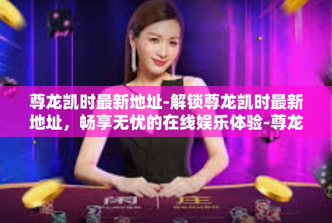尊龙凯时最新地址-解锁尊龙凯时最新地址，畅享无忧的在线娱乐体验-尊龙凯时最新地址