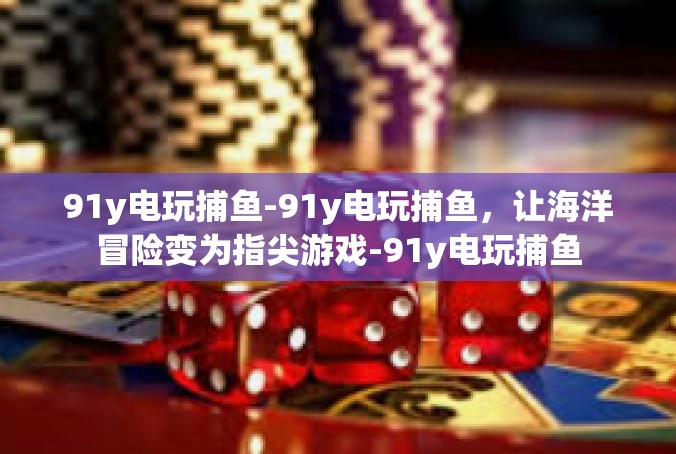 91y电玩捕鱼-91y电玩捕鱼，让海洋冒险变为指尖游戏-91y电玩捕鱼