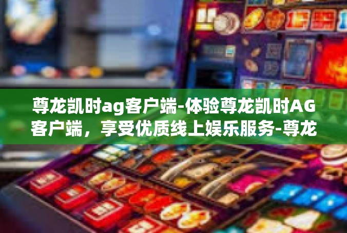 尊龙凯时ag客户端-体验尊龙凯时AG客户端，享受优质线上娱乐服务-尊龙凯时ag客户端