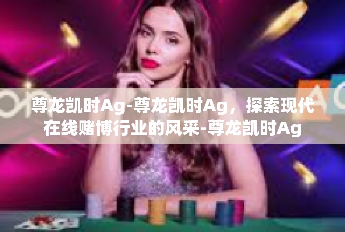 尊龙凯时Ag-尊龙凯时Ag，探索现代在线赌博行业的风采-尊龙凯时Ag
