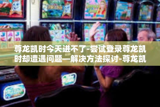 尊龙凯时今天进不了-尝试登录尊龙凯时却遭遇问题—解决方法探讨-尊龙凯时今天进不了