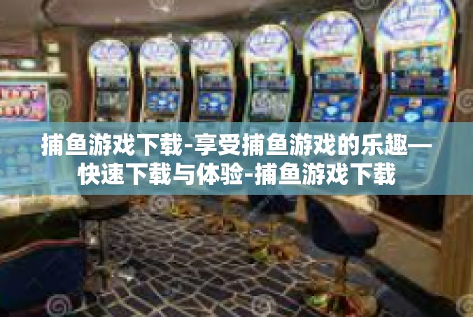 捕鱼游戏下载-享受捕鱼游戏的乐趣—快速下载与体验-捕鱼游戏下载