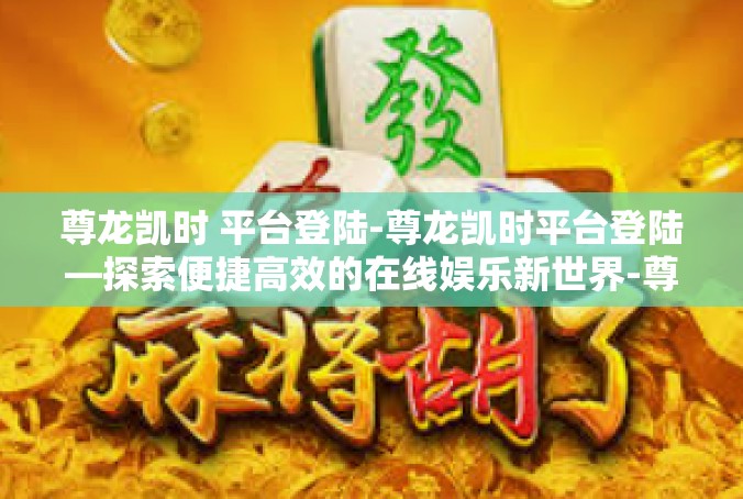 尊龙凯时 平台登陆-尊龙凯时平台登陆—探索便捷高效的在线娱乐新世界-尊龙凯时 平台登陆