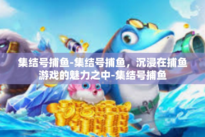 集结号捕鱼-集结号捕鱼，沉浸在捕鱼游戏的魅力之中-集结号捕鱼